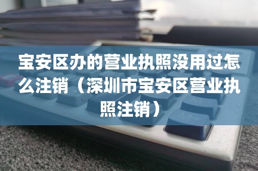 宝安区办的营业执照没用过怎么注销（深圳市宝安区营业执照注销）
