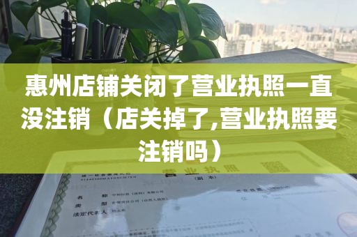 惠州店铺关闭了营业执照一直没注销（店关掉了,营业执照要注销吗）