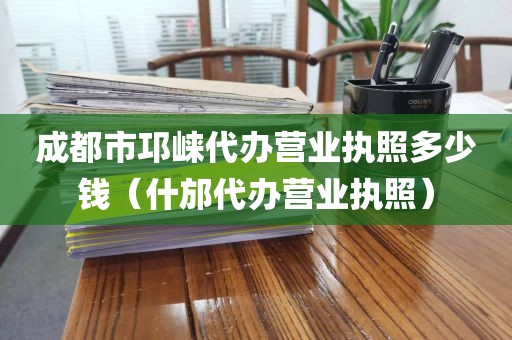 成都市邛崃代办营业执照多少钱（什邡代办营业执照）