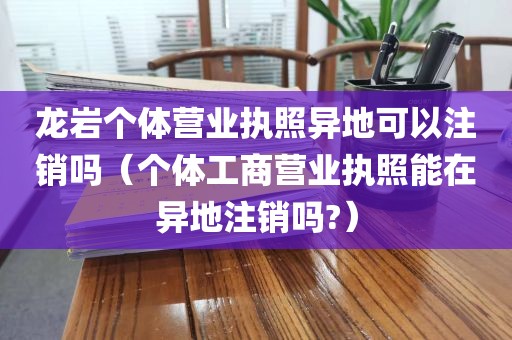 龙岩个体营业执照异地可以注销吗(个体工商营业执照能在异地注销吗?)