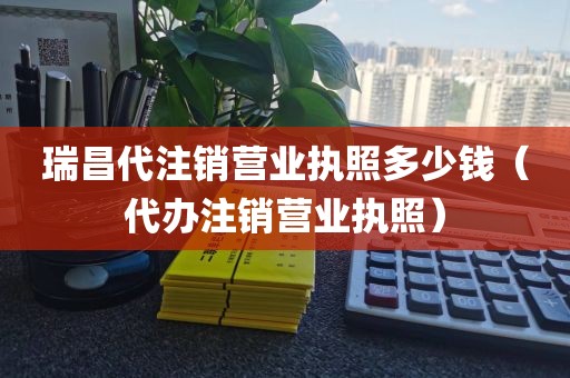 瑞昌代注销营业执照多少钱（代办注销营业执照）
