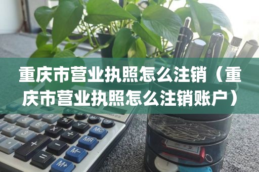 重庆市营业执照怎么注销（重庆市营业执照怎么注销账户）