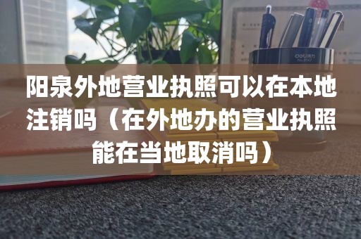 阳泉外地营业执照可以在本地注销吗(在外地办的营业执照能在当地取消吗)