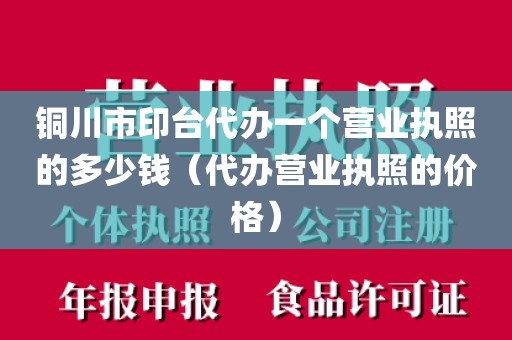 铜川市印台代办一个营业执照的多少钱（代办营业执照的价格）