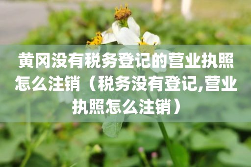 黄冈没有税务登记的营业执照怎么注销(税务没有登记,营业执照怎么注销)