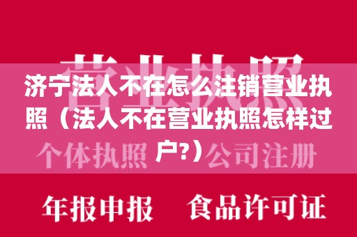 济宁法人不在怎么注销营业执照（法人不在营业执照怎样过户?）