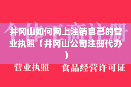 井冈山如何网上注销自己的营业执照(井冈山公司注册代办)