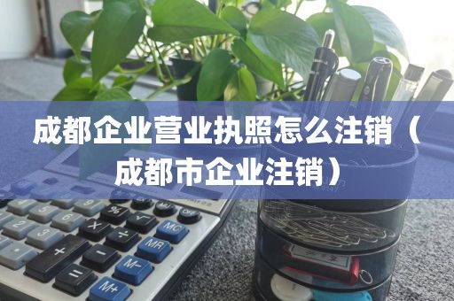 成都企业营业执照怎么注销（成都市企业注销）