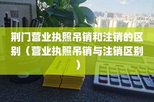荆门营业执照吊销和注销的区别（营业执照吊销与注销区别）