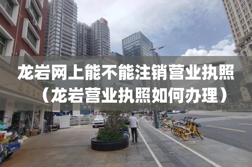 龙岩网上能不能注销营业执照(龙岩营业执照如何办理)