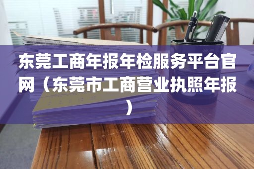 东莞工商年报年检服务平台官网（东莞市工商营业执照年报）