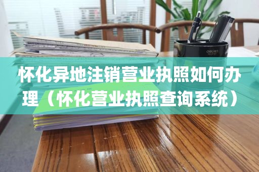 怀化异地注销营业执照如何办理（怀化营业执照查询系统）