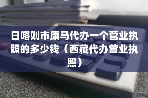日喀则市康马代办一个营业执照的多少钱（西藏代办营业执照）