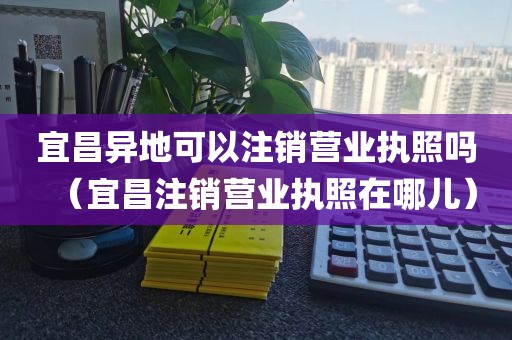 宜昌异地可以注销营业执照吗（宜昌注销营业执照在哪儿）