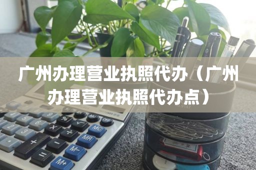 广州办理营业执照代办(广州办理营业执照代办点)