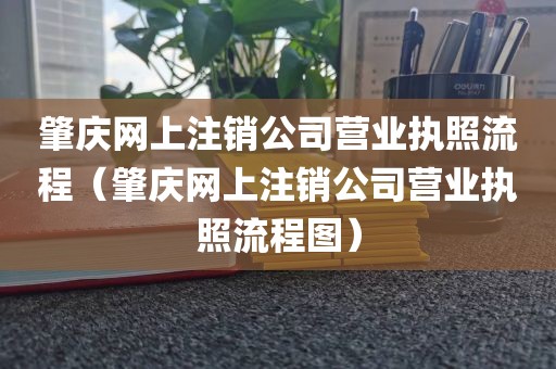 肇庆网上注销公司营业执照流程(肇庆网上注销公司营业执照流程图)