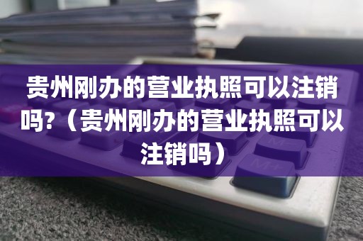 贵州刚办的营业执照可以注销吗?（贵州刚办的营业执照可以注销吗）