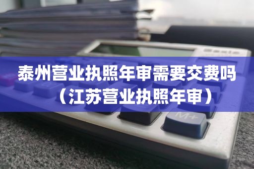泰州营业执照年审需要交费吗(江苏营业执照年审)