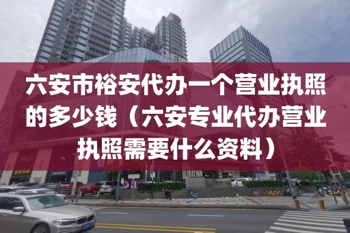 六安市裕安代办一个营业执照的多少钱（六安专业代办营业执照需要什么资料）