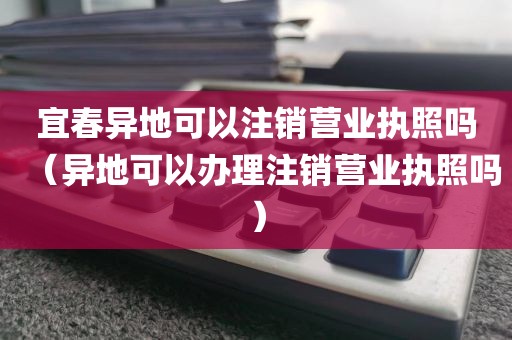 宜春异地可以注销营业执照吗(异地可以办理注销营业执照吗)