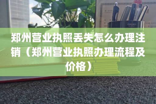 郑州营业执照丢失怎么办理注销（郑州营业执照办理流程及价格）
