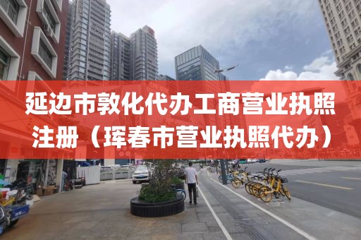 延边市敦化代办工商营业执照注册（珲春市营业执照代办）