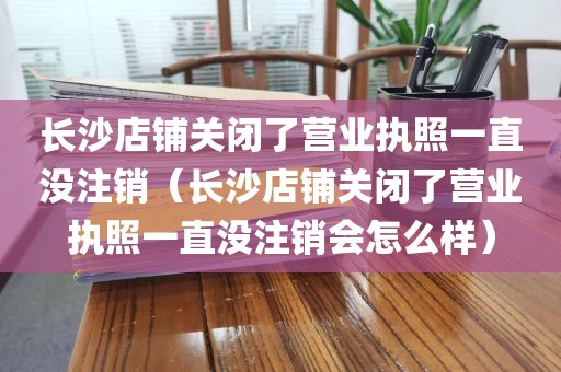 长沙店铺关闭了营业执照一直没注销（长沙店铺关闭了营业执照一直没注销会怎么样）