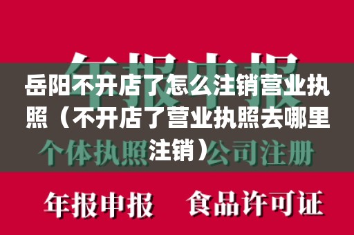 岳阳不开店了怎么注销营业执照（不开店了营业执照去哪里注销）