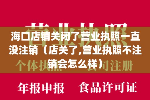 海口店铺关闭了营业执照一直没注销（店关了,营业执照不注销会怎么样）