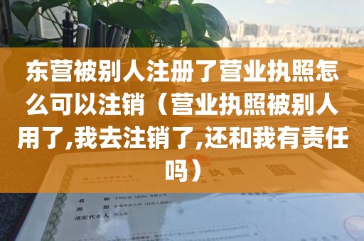 东营被别人注册了营业执照怎么可以注销(营业执照被别人用了,我去注销了,还和我有责任吗)