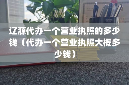 辽源代办一个营业执照的多少钱（代办一个营业执照大概多少钱）