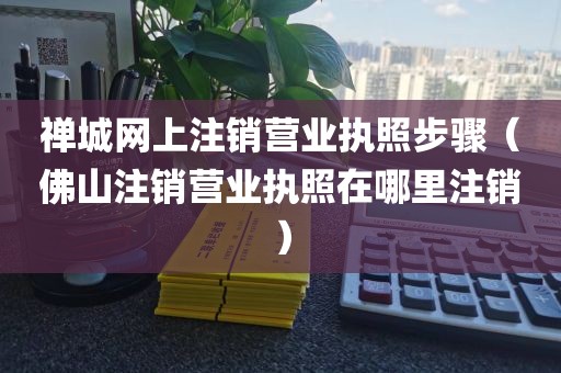 禅城网上注销营业执照步骤（佛山注销营业执照在哪里注销）