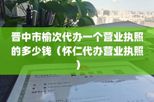 晋中市榆次代办一个营业执照的多少钱（怀仁代办营业执照）