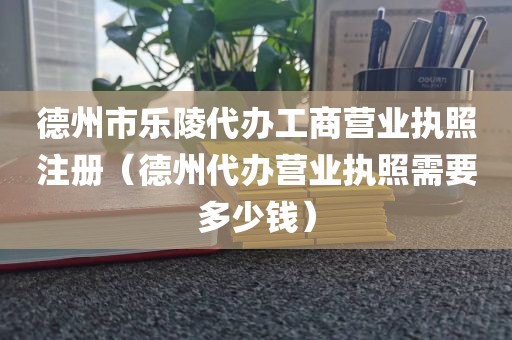德州市乐陵代办工商营业执照注册（德州代办营业执照需要多少钱）