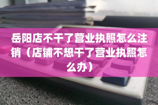 岳阳店不干了营业执照怎么注销(店铺不想干了营业执照怎么办)