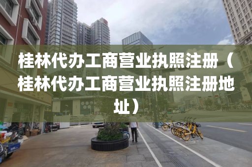 桂林代办工商营业执照注册(桂林代办工商营业执照注册地址)