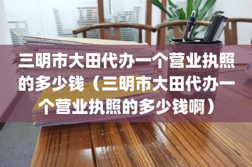 三明市大田代办一个营业执照的多少钱（三明市大田代办一个营业执照的多少钱啊）