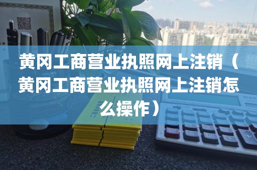 黄冈工商营业执照网上注销（黄冈工商营业执照网上注销怎么操作）