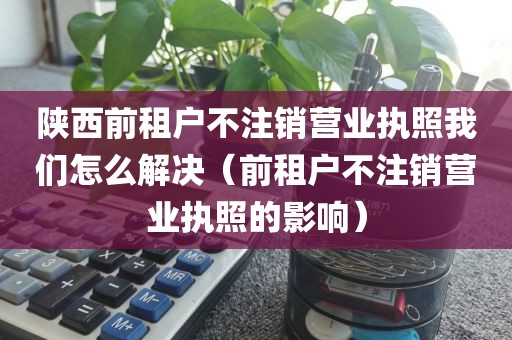 陕西前租户不注销营业执照我们怎么解决(前租户不注销营业执照的影响)
