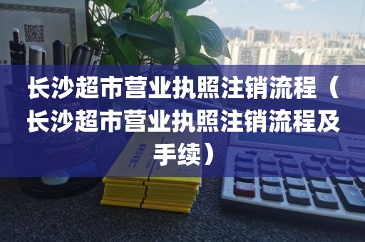 长沙超市营业执照注销流程（长沙超市营业执照注销流程及手续）