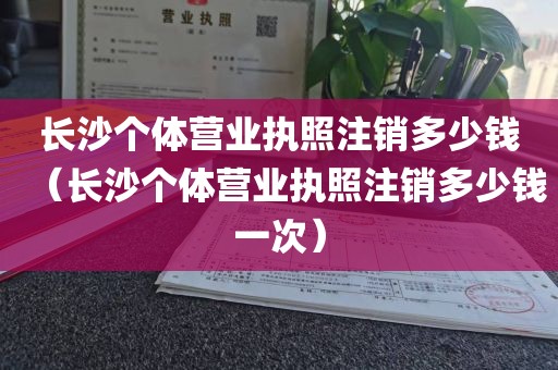长沙个体营业执照注销多少钱（长沙个体营业执照注销多少钱一次）