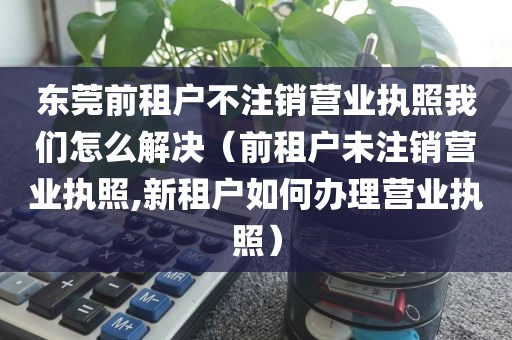 东莞前租户不注销营业执照我们怎么解决（前租户未注销营业执照,新租户如何办理营业执照）