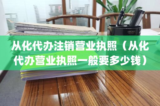 从化代办注销营业执照（从化代办营业执照一般要多少钱）