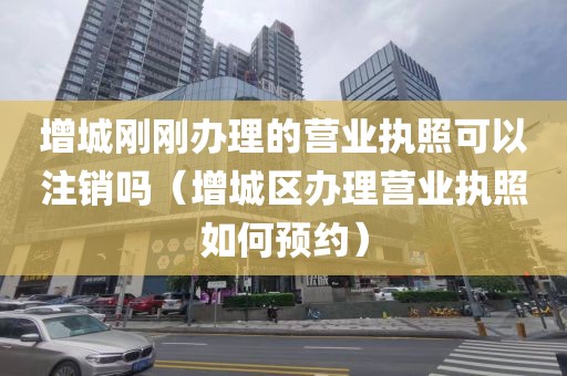 增城刚刚办理的营业执照可以注销吗（增城区办理营业执照如何预约）