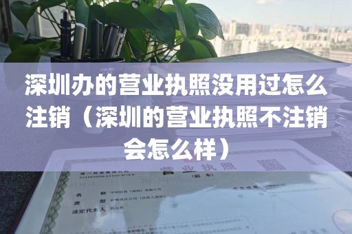 深圳办的营业执照没用过怎么注销（深圳的营业执照不注销会怎么样）
