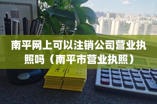 南平网上可以注销公司营业执照吗（南平市营业执照）