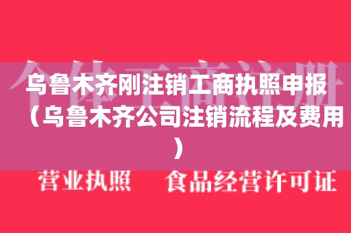 乌鲁木齐刚注销工商执照申报（乌鲁木齐公司注销流程及费用）