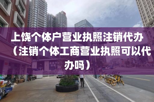 上饶个体户营业执照注销代办（注销个体工商营业执照可以代办吗）