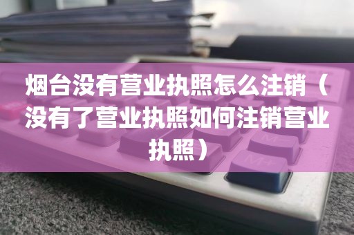 烟台没有营业执照怎么注销（没有了营业执照如何注销营业执照）