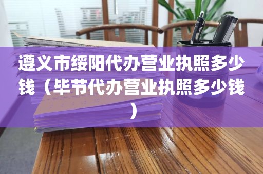 遵义市绥阳代办营业执照多少钱（毕节代办营业执照多少钱）